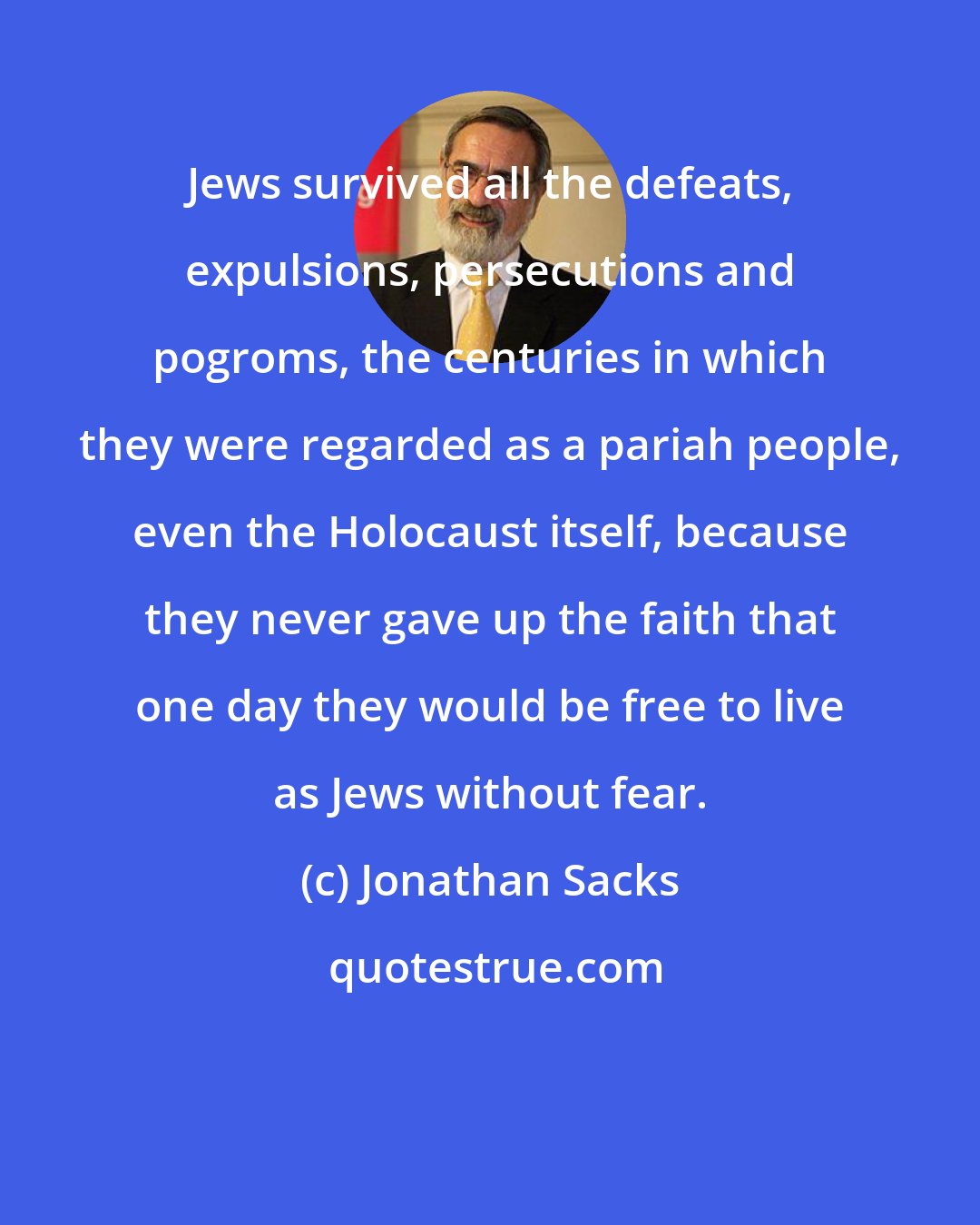 Jonathan Sacks: Jews survived all the defeats, expulsions, persecutions and pogroms, the centuries in which they were regarded as a pariah people, even the Holocaust itself, because they never gave up the faith that one day they would be free to live as Jews without fear.