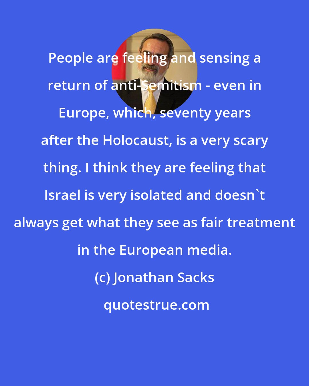 Jonathan Sacks: People are feeling and sensing a return of anti-Semitism - even in Europe, which, seventy years after the Holocaust, is a very scary thing. I think they are feeling that Israel is very isolated and doesn't always get what they see as fair treatment in the European media.