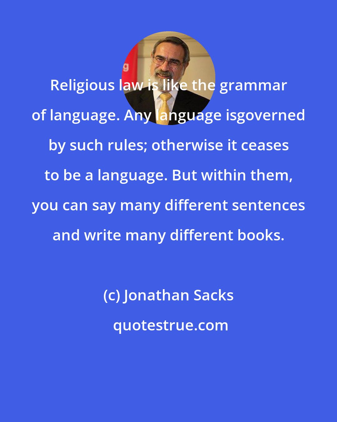 Jonathan Sacks: Religious law is like the grammar of language. Any language isgoverned by such rules; otherwise it ceases to be a language. But within them, you can say many different sentences and write many different books.