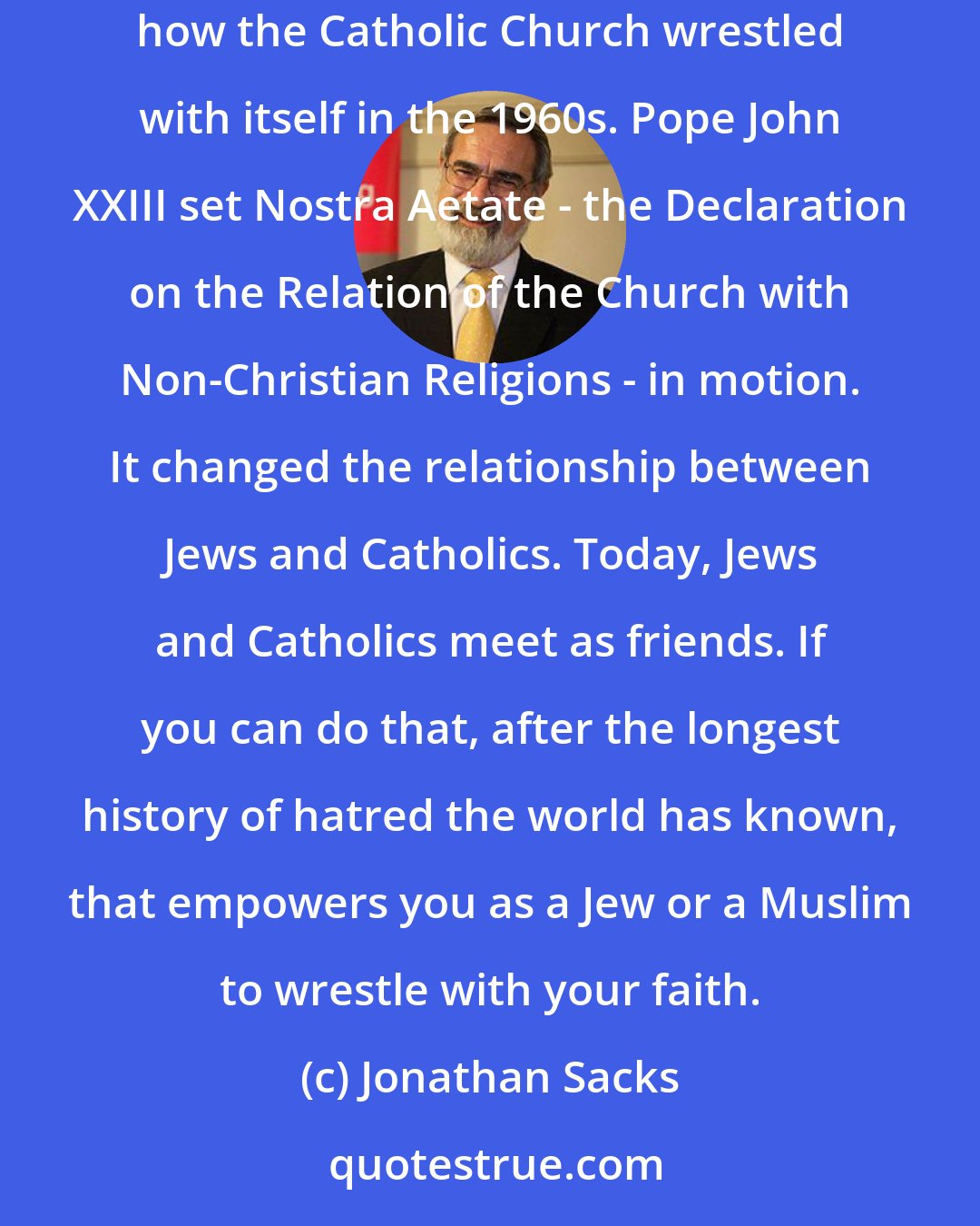 Jonathan Sacks: Sometimes the sight of someone in one faith wrestling with that faith can empower you to wrestle with another faith. For me, it was reading about how the Catholic Church wrestled with itself in the 1960s. Pope John XXIII set Nostra Aetate - the Declaration on the Relation of the Church with Non-Christian Religions - in motion. It changed the relationship between Jews and Catholics. Today, Jews and Catholics meet as friends. If you can do that, after the longest history of hatred the world has known, that empowers you as a Jew or a Muslim to wrestle with your faith.