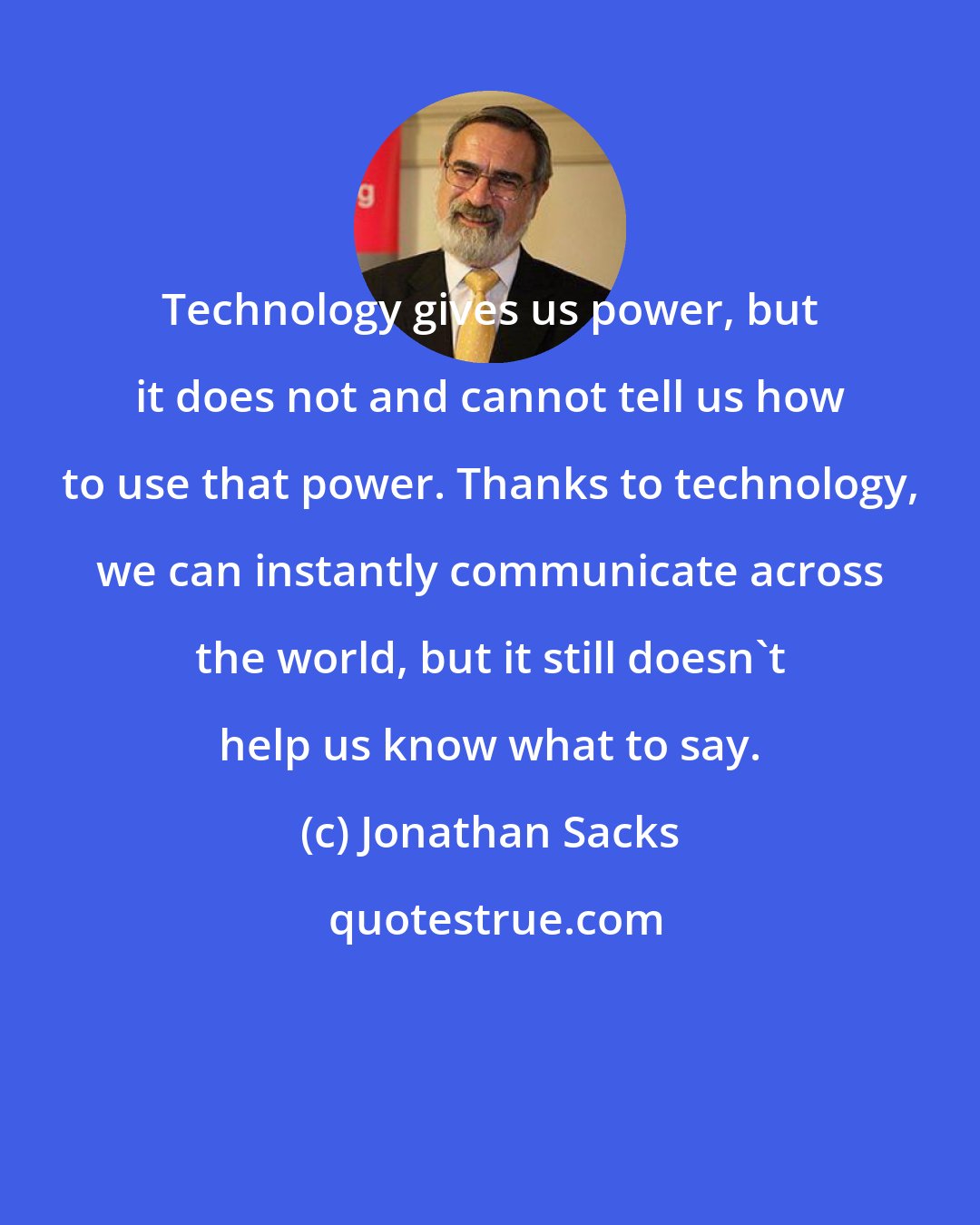 Jonathan Sacks: Technology gives us power, but it does not and cannot tell us how to use that power. Thanks to technology, we can instantly communicate across the world, but it still doesn't help us know what to say.