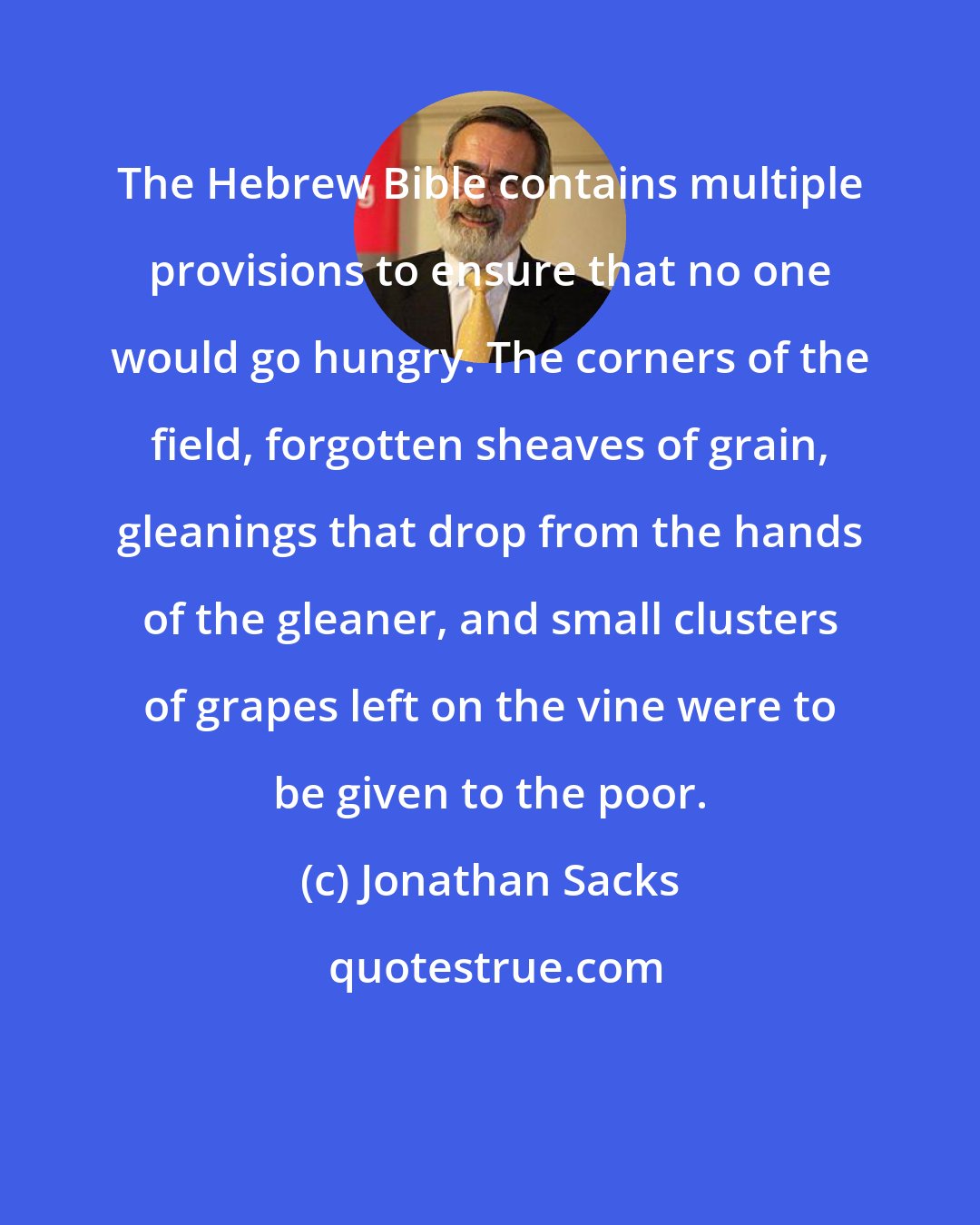 Jonathan Sacks: The Hebrew Bible contains multiple provisions to ensure that no one would go hungry. The corners of the field, forgotten sheaves of grain, gleanings that drop from the hands of the gleaner, and small clusters of grapes left on the vine were to be given to the poor.