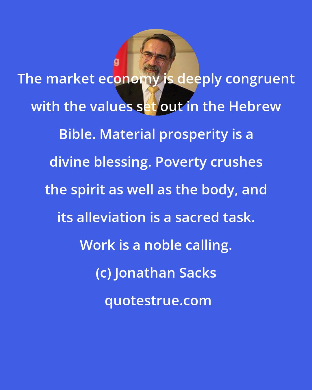 Jonathan Sacks: The market economy is deeply congruent with the values set out in the Hebrew Bible. Material prosperity is a divine blessing. Poverty crushes the spirit as well as the body, and its alleviation is a sacred task. Work is a noble calling.