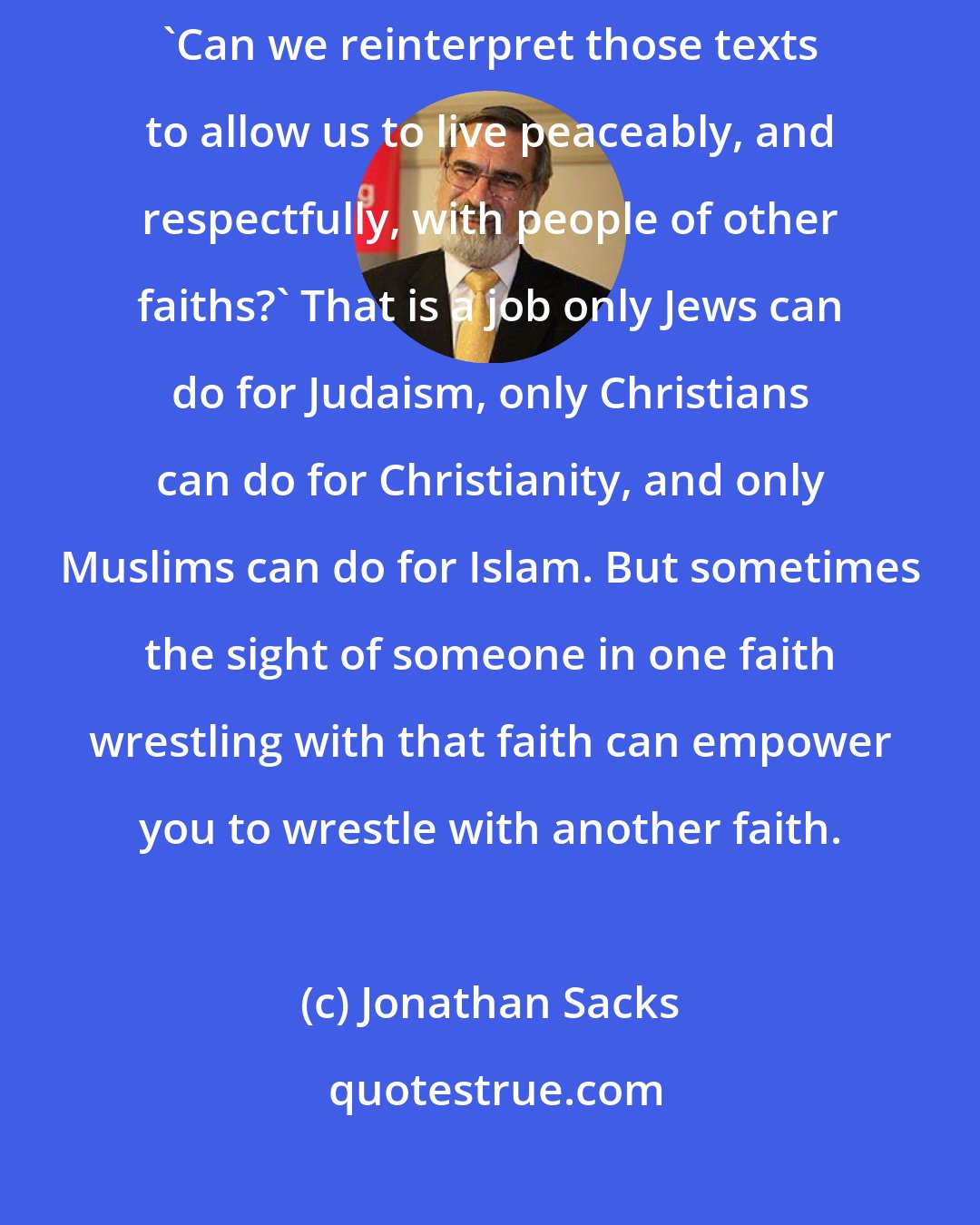 Jonathan Sacks: There are hard texts in each tradition which we must confront and ask ourselves, 'Can we reinterpret those texts to allow us to live peaceably, and respectfully, with people of other faiths?' That is a job only Jews can do for Judaism, only Christians can do for Christianity, and only Muslims can do for Islam. But sometimes the sight of someone in one faith wrestling with that faith can empower you to wrestle with another faith.