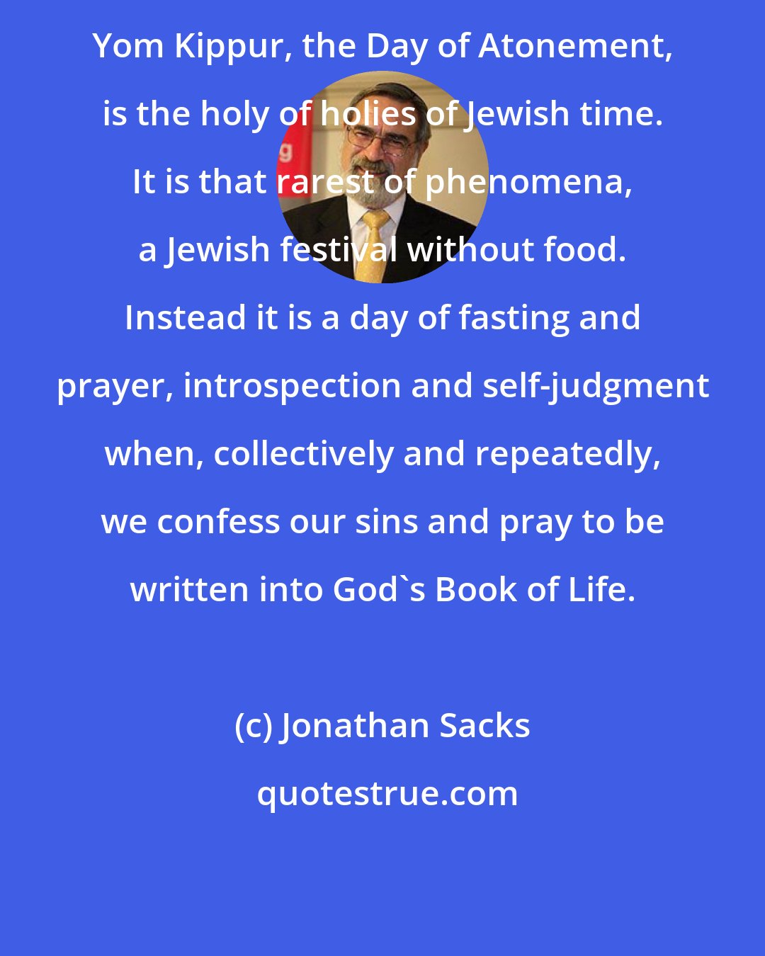 Jonathan Sacks: Yom Kippur, the Day of Atonement, is the holy of holies of Jewish time. It is that rarest of phenomena, a Jewish festival without food. Instead it is a day of fasting and prayer, introspection and self-judgment when, collectively and repeatedly, we confess our sins and pray to be written into God's Book of Life.