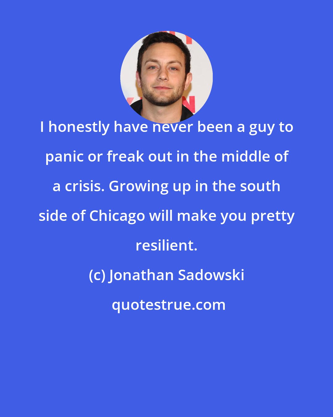 Jonathan Sadowski: I honestly have never been a guy to panic or freak out in the middle of a crisis. Growing up in the south side of Chicago will make you pretty resilient.
