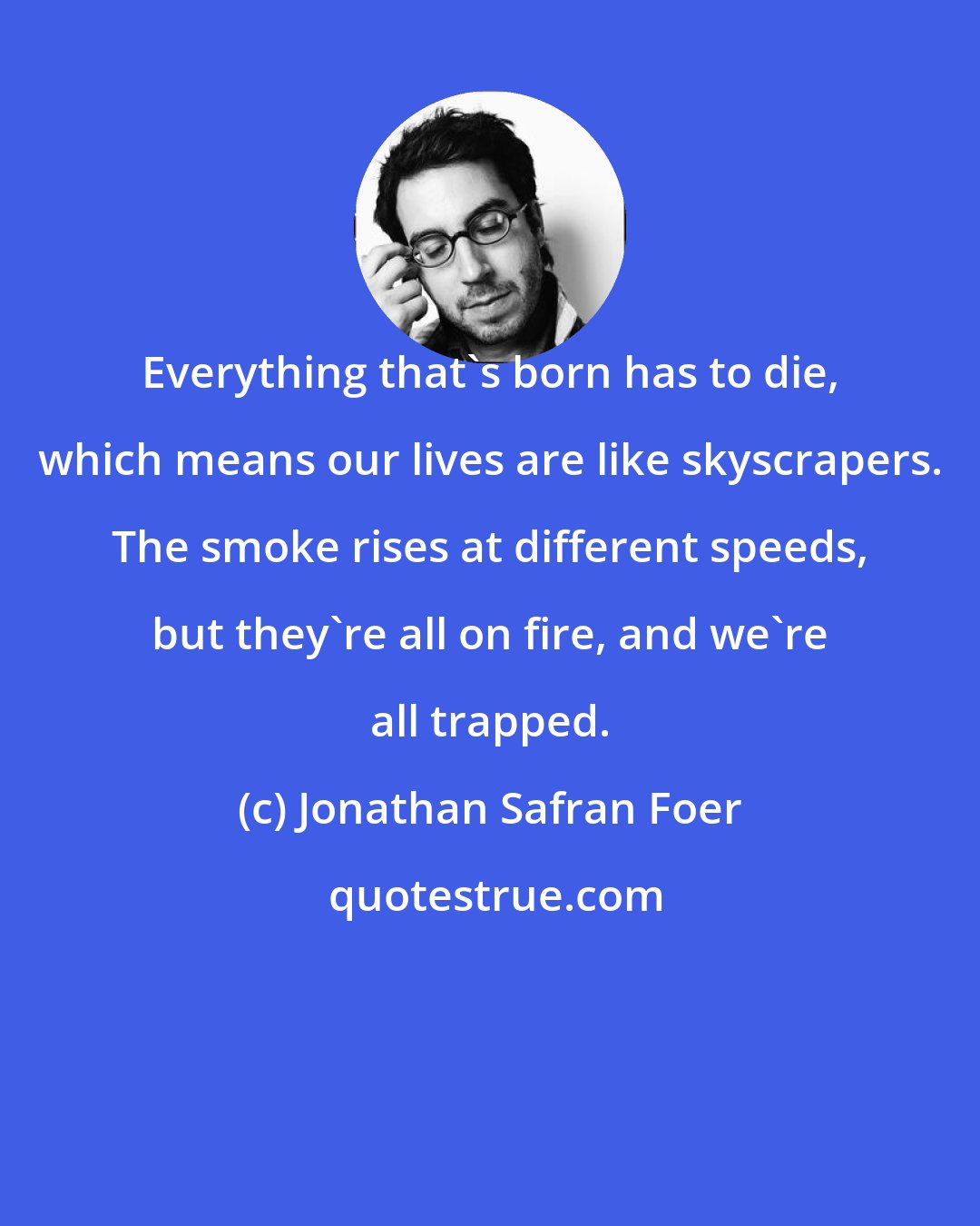 Jonathan Safran Foer: Everything that's born has to die, which means our lives are like skyscrapers. The smoke rises at different speeds, but they're all on fire, and we're all trapped.