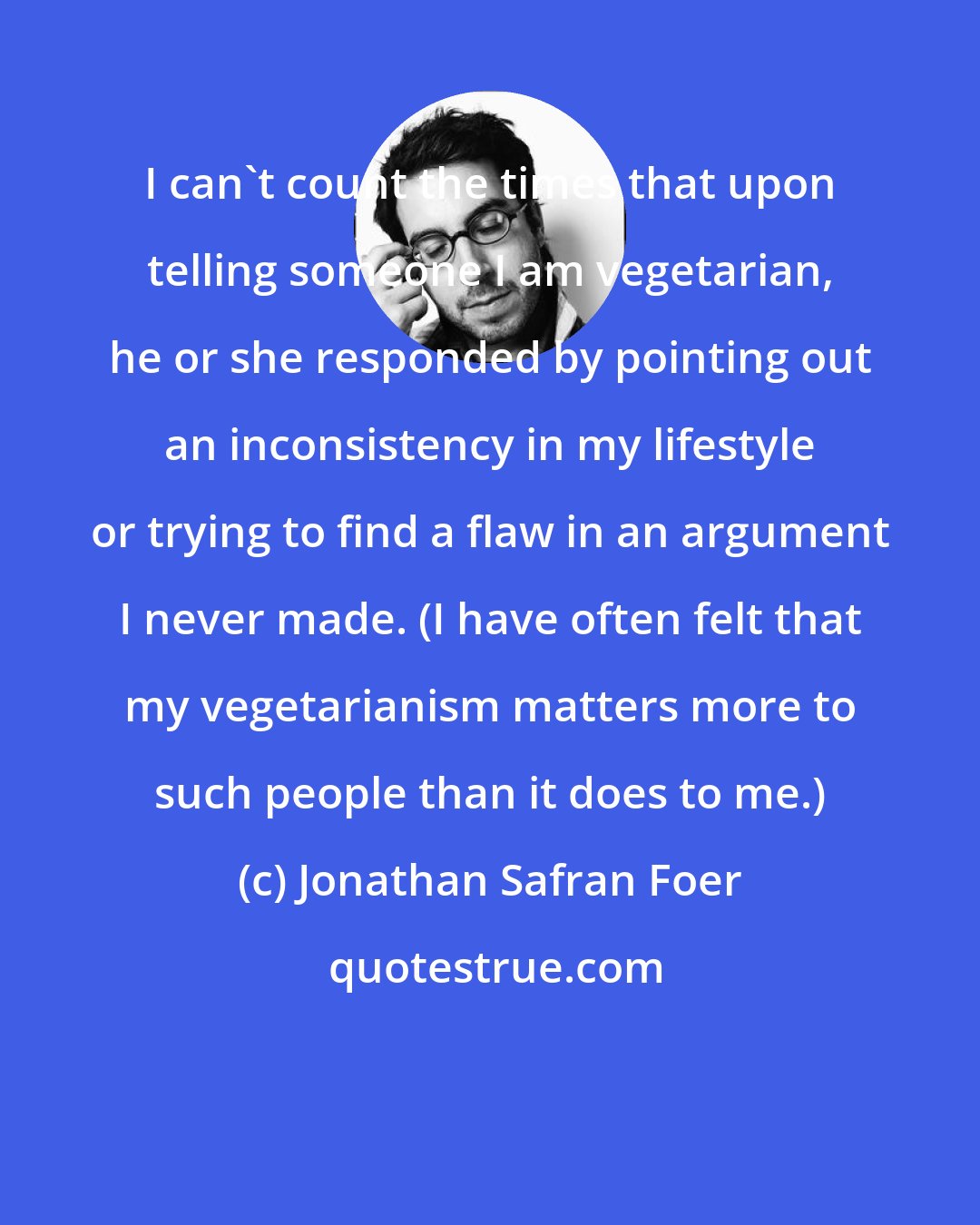 Jonathan Safran Foer: I can't count the times that upon telling someone I am vegetarian, he or she responded by pointing out an inconsistency in my lifestyle or trying to find a flaw in an argument I never made. (I have often felt that my vegetarianism matters more to such people than it does to me.)