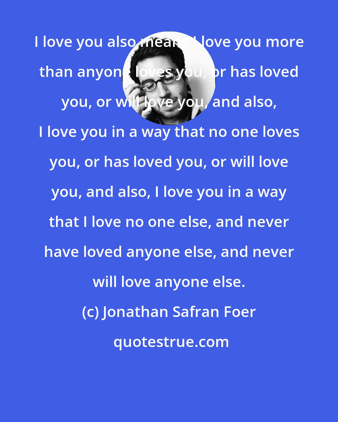 Jonathan Safran Foer: I love you also means I love you more than anyone loves you, or has loved you, or will love you, and also, I love you in a way that no one loves you, or has loved you, or will love you, and also, I love you in a way that I love no one else, and never have loved anyone else, and never will love anyone else.