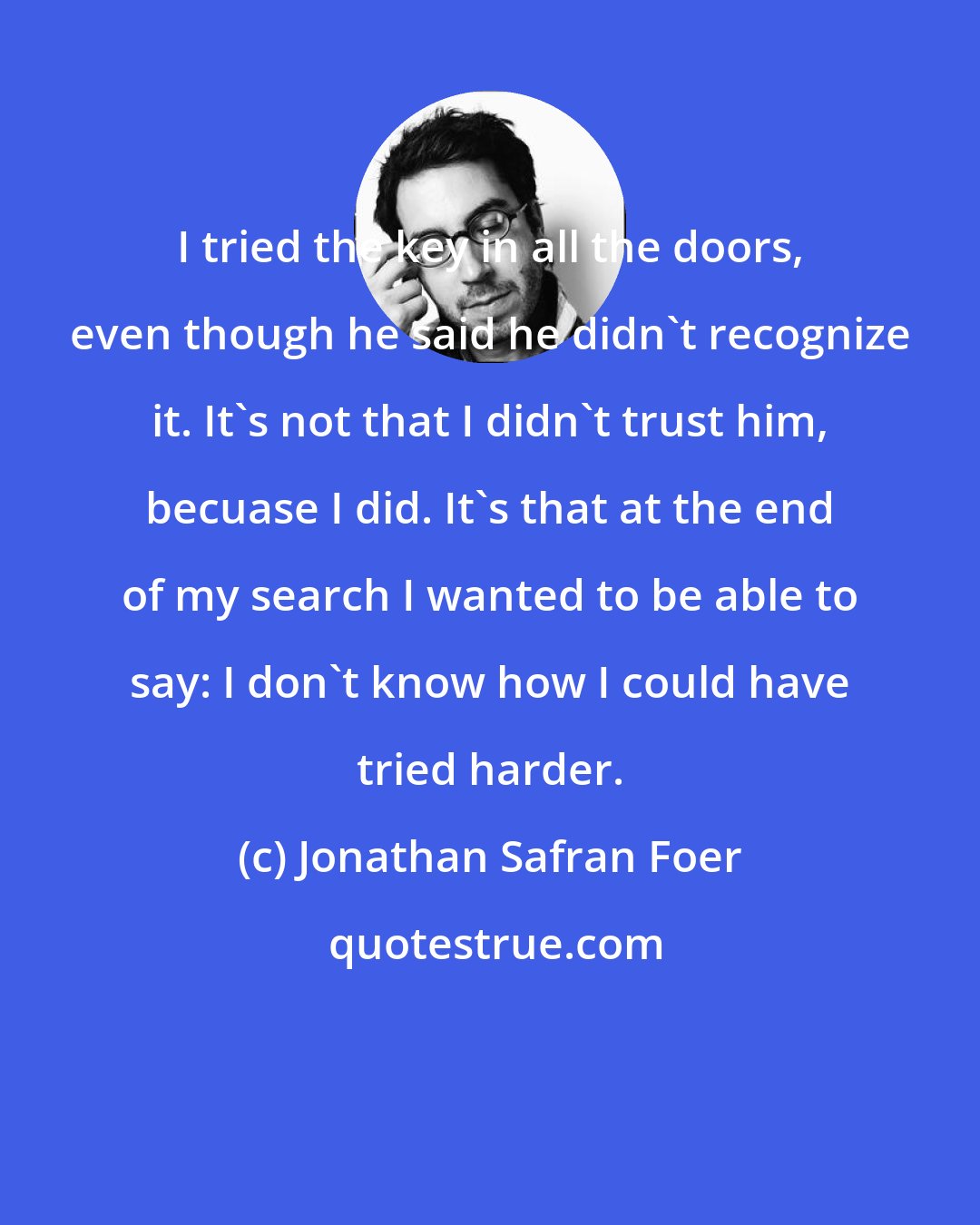 Jonathan Safran Foer: I tried the key in all the doors, even though he said he didn't recognize it. It's not that I didn't trust him, becuase I did. It's that at the end of my search I wanted to be able to say: I don't know how I could have tried harder.