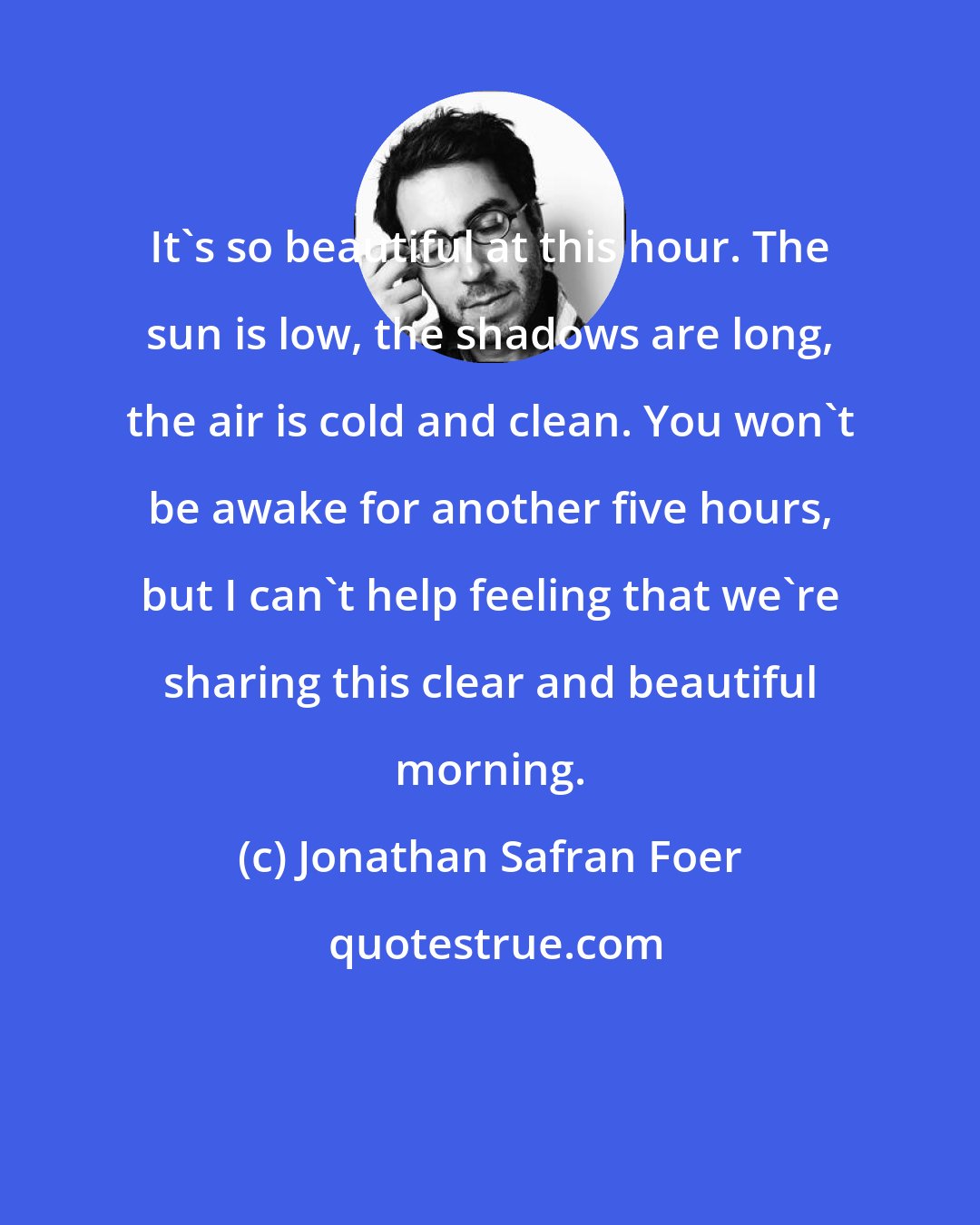 Jonathan Safran Foer: It's so beautiful at this hour. The sun is low, the shadows are long, the air is cold and clean. You won't be awake for another five hours, but I can't help feeling that we're sharing this clear and beautiful morning.