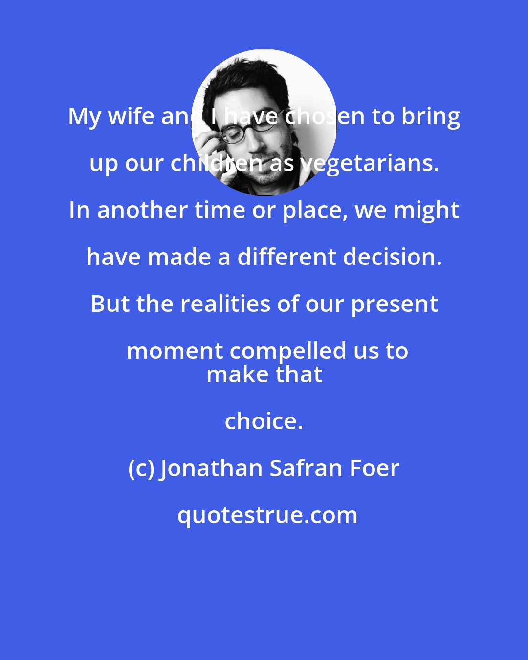 Jonathan Safran Foer: My wife and I have chosen to bring up our children as vegetarians. In another time or place, we might have made a different decision. But the realities of our present moment compelled us to
 make that choice.