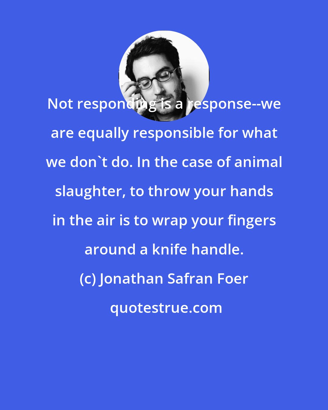 Jonathan Safran Foer: Not responding is a response--we are equally responsible for what we don't do. In the case of animal slaughter, to throw your hands in the air is to wrap your fingers around a knife handle.