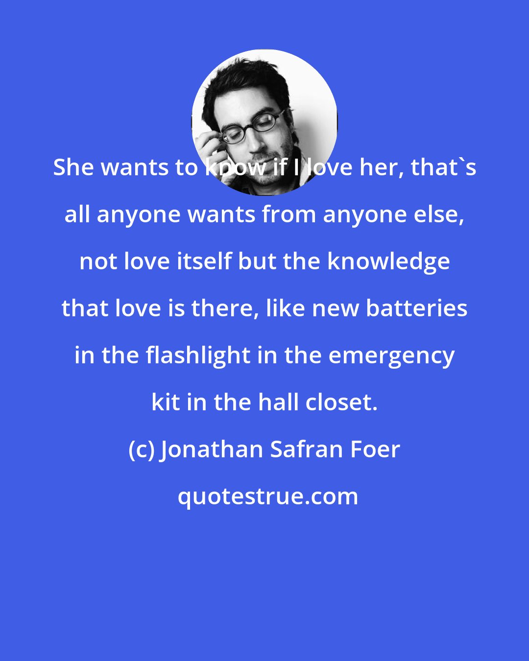 Jonathan Safran Foer: She wants to know if I love her, that's all anyone wants from anyone else, not love itself but the knowledge that love is there, like new batteries in the flashlight in the emergency kit in the hall closet.