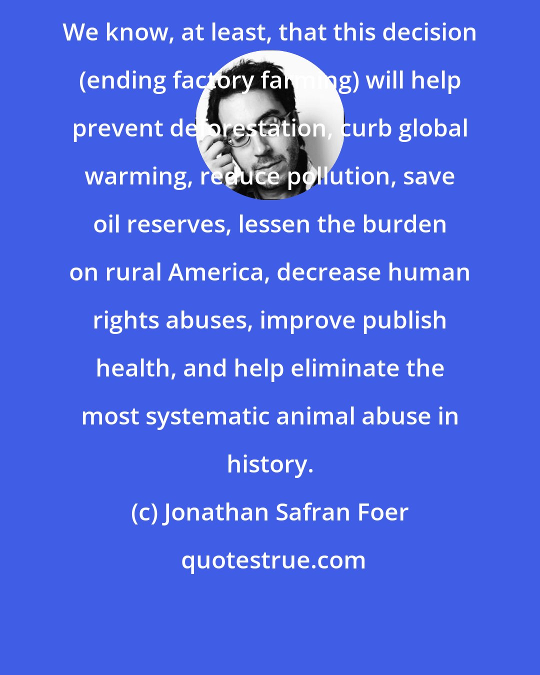 Jonathan Safran Foer: We know, at least, that this decision (ending factory farming) will help prevent deforestation, curb global warming, reduce pollution, save oil reserves, lessen the burden on rural America, decrease human rights abuses, improve publish health, and help eliminate the most systematic animal abuse in history.