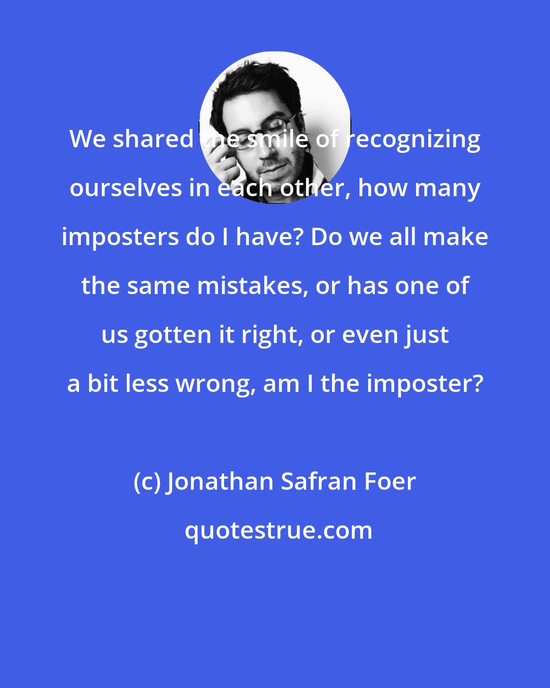 Jonathan Safran Foer: We shared the smile of recognizing ourselves in each other, how many imposters do I have? Do we all make the same mistakes, or has one of us gotten it right, or even just a bit less wrong, am I the imposter?