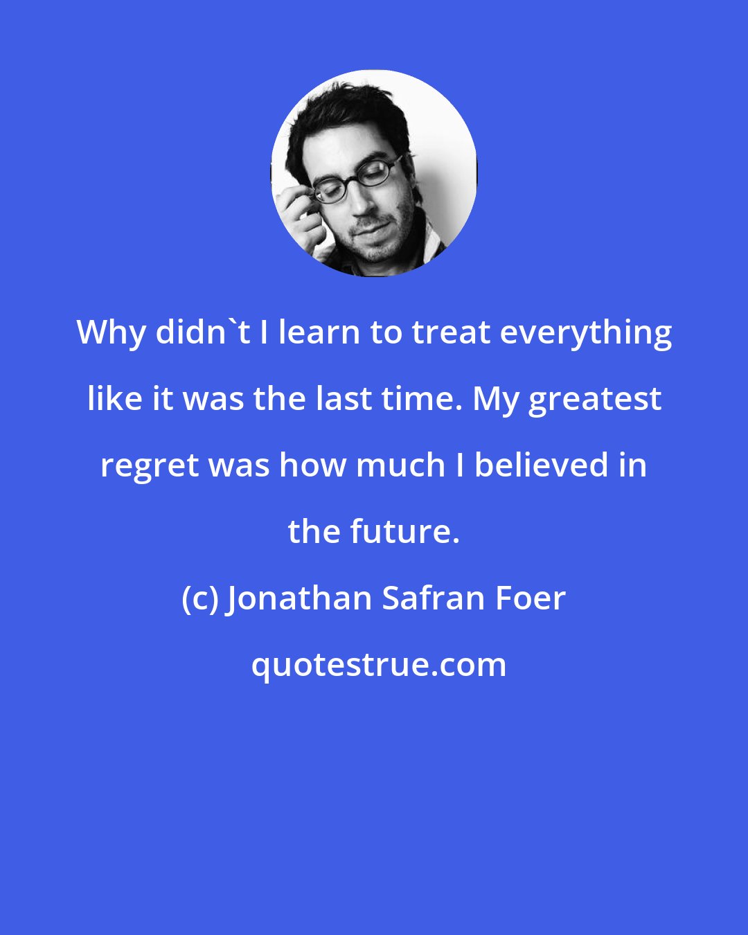 Jonathan Safran Foer: Why didn't I learn to treat everything like it was the last time. My greatest regret was how much I believed in the future.