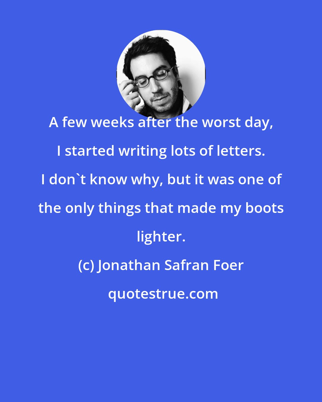 Jonathan Safran Foer: A few weeks after the worst day, I started writing lots of letters. I don't know why, but it was one of the only things that made my boots lighter.