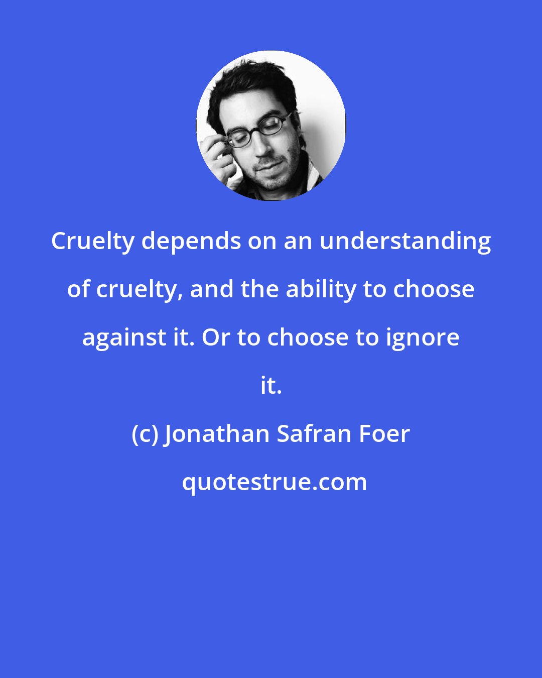 Jonathan Safran Foer: Cruelty depends on an understanding of cruelty, and the ability to choose against it. Or to choose to ignore it.