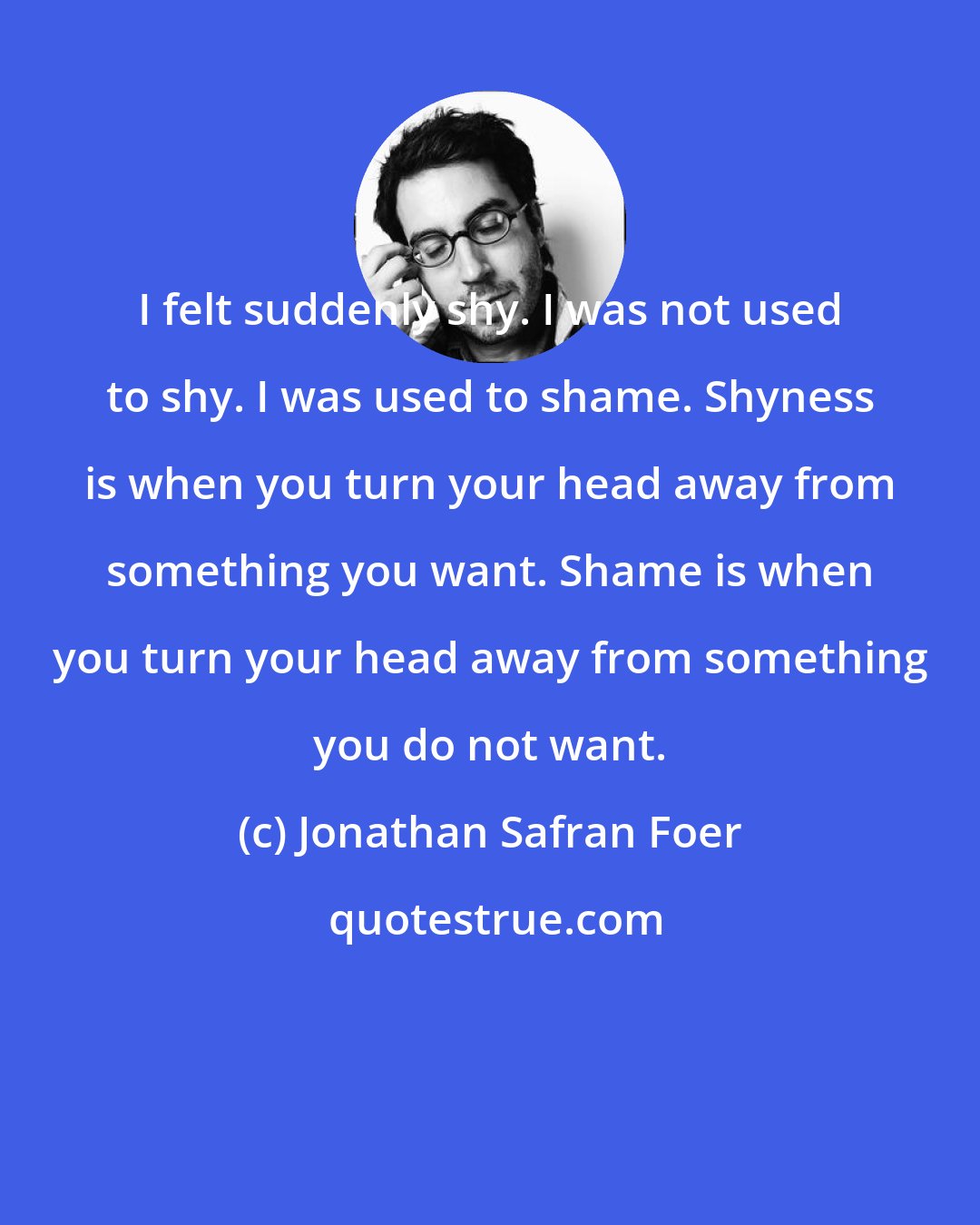 Jonathan Safran Foer: I felt suddenly shy. I was not used to shy. I was used to shame. Shyness is when you turn your head away from something you want. Shame is when you turn your head away from something you do not want.