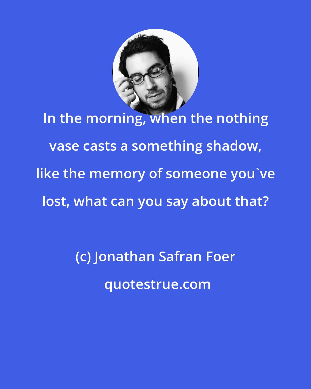 Jonathan Safran Foer: In the morning, when the nothing vase casts a something shadow, like the memory of someone you've lost, what can you say about that?