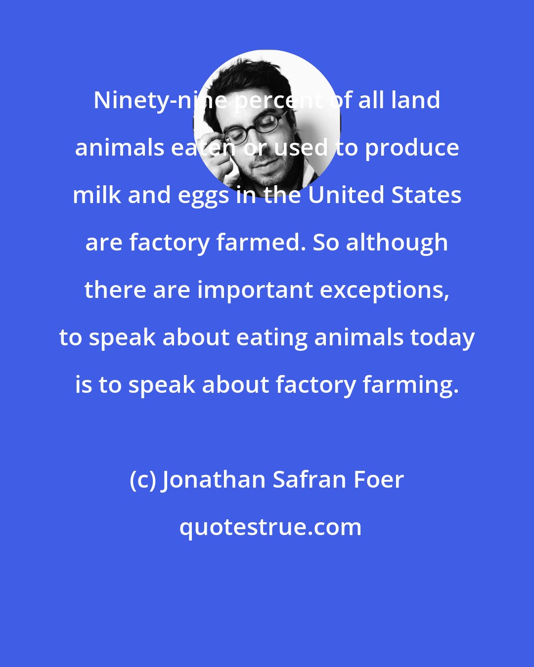 Jonathan Safran Foer: Ninety-nine percent of all land animals eaten or used to produce milk and eggs in the United States are factory farmed. So although there are important exceptions, to speak about eating animals today is to speak about factory farming.