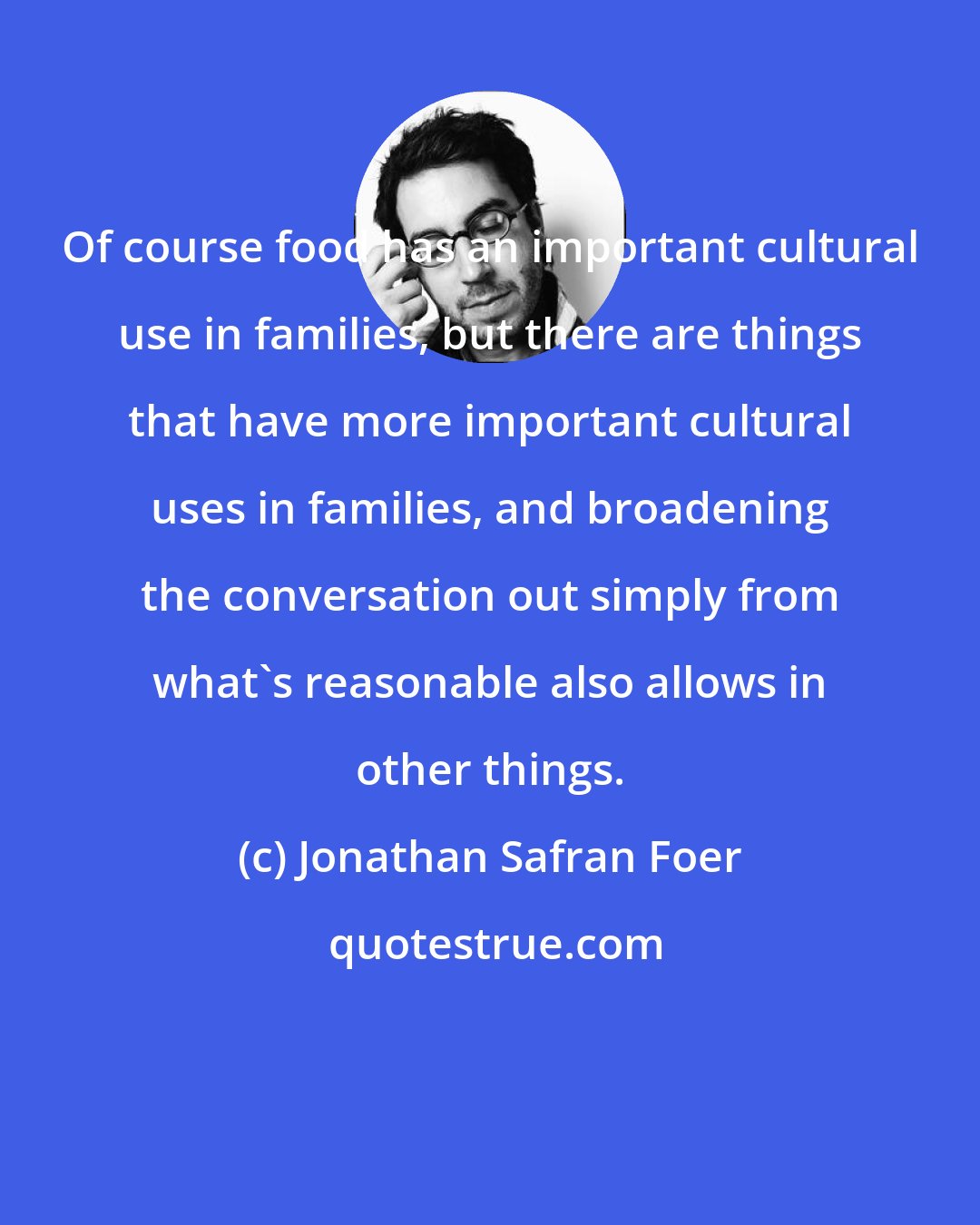 Jonathan Safran Foer: Of course food has an important cultural use in families, but there are things that have more important cultural uses in families, and broadening the conversation out simply from what's reasonable also allows in other things.