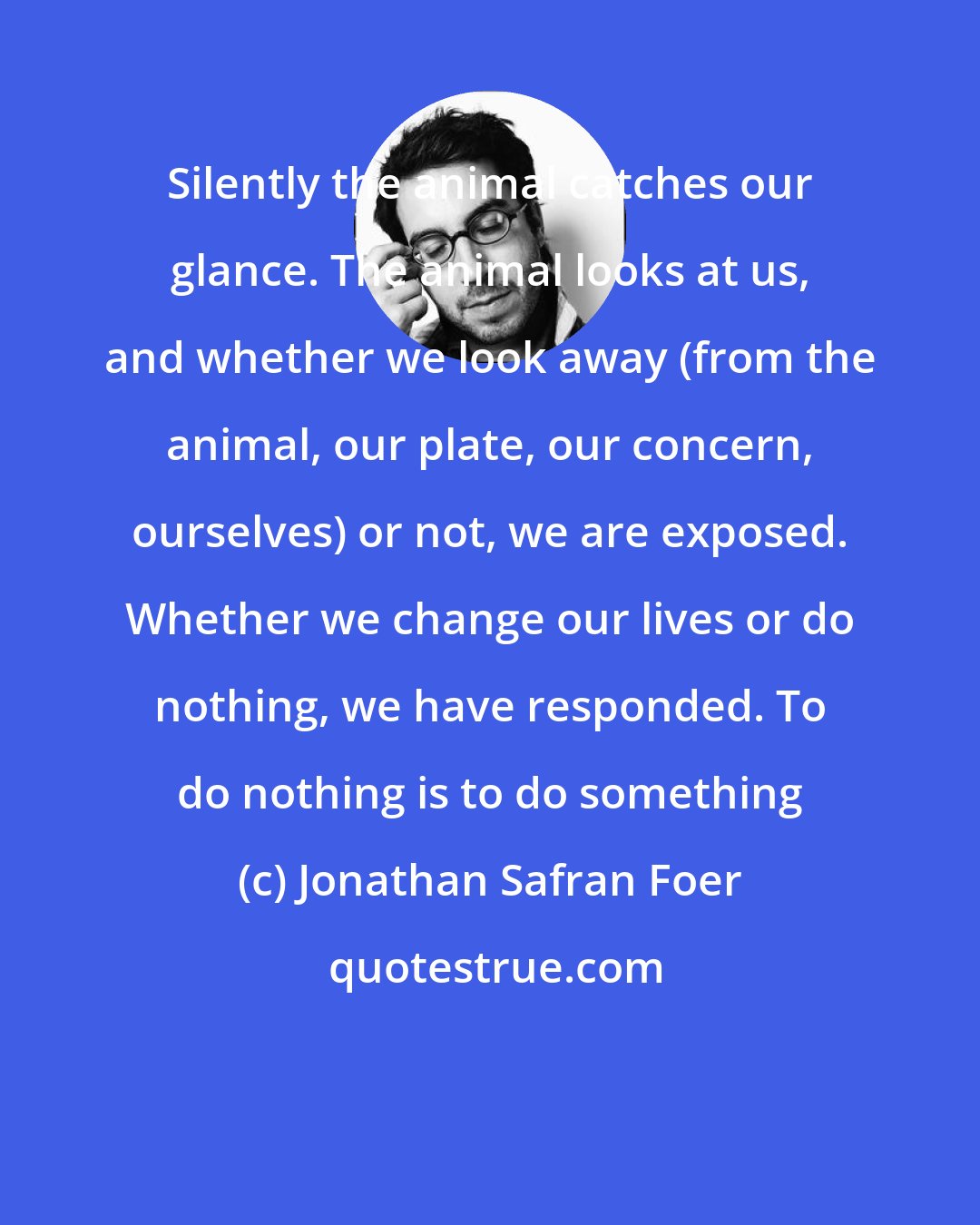 Jonathan Safran Foer: Silently the animal catches our glance. The animal looks at us, and whether we look away (from the animal, our plate, our concern, ourselves) or not, we are exposed. Whether we change our lives or do nothing, we have responded. To do nothing is to do something