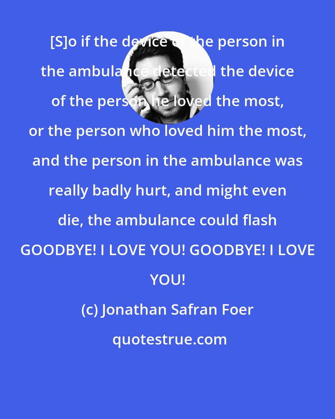 Jonathan Safran Foer: [S]o if the device of the person in the ambulance detected the device of the person he loved the most, or the person who loved him the most, and the person in the ambulance was really badly hurt, and might even die, the ambulance could flash GOODBYE! I LOVE YOU! GOODBYE! I LOVE YOU!