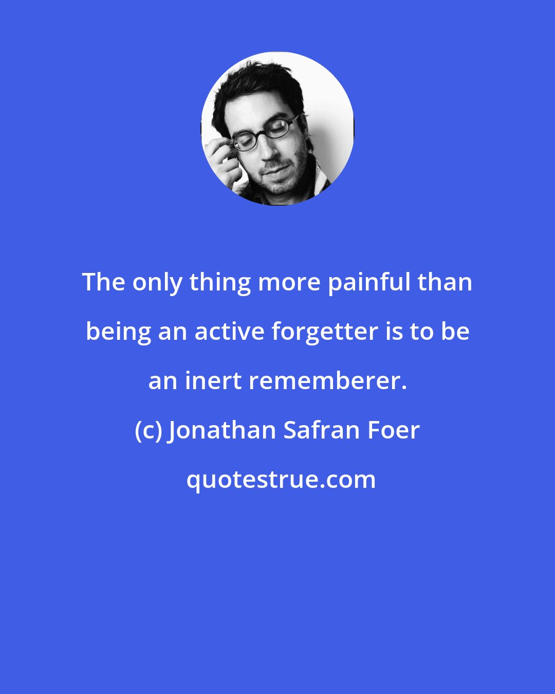 Jonathan Safran Foer: The only thing more painful than being an active forgetter is to be an inert rememberer.