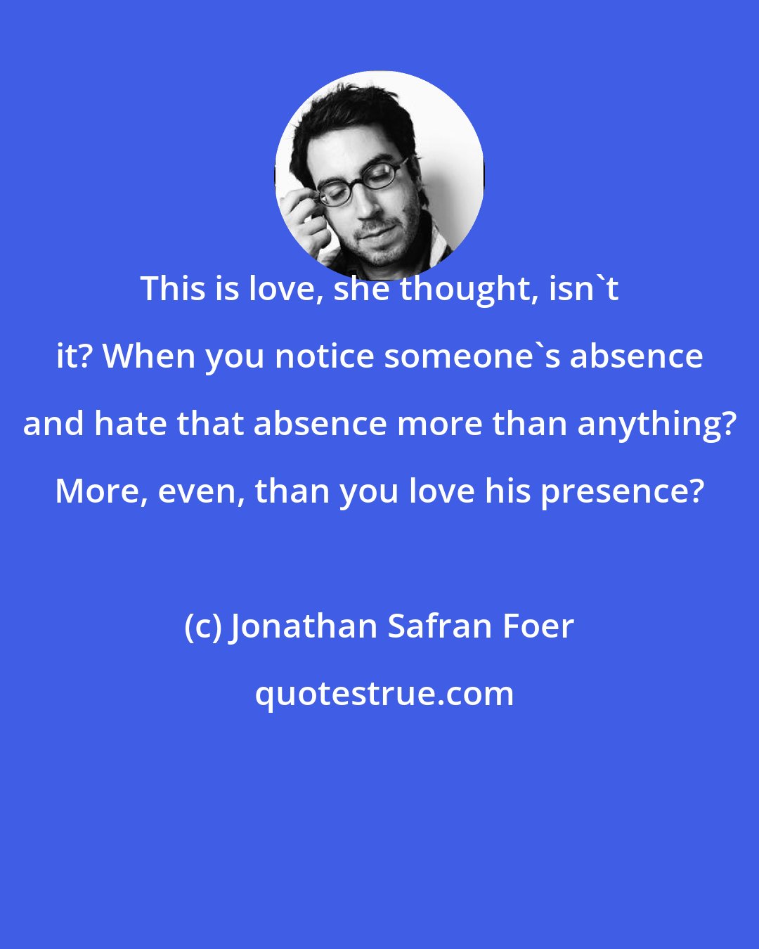 Jonathan Safran Foer: This is love, she thought, isn't it? When you notice someone's absence and hate that absence more than anything? More, even, than you love his presence?