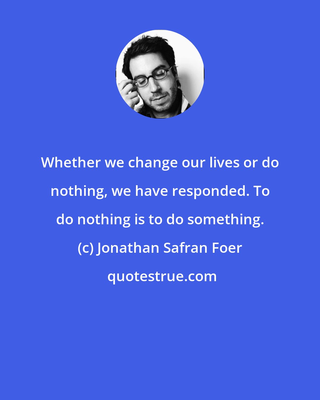 Jonathan Safran Foer: Whether we change our lives or do nothing, we have responded. To do nothing is to do something.
