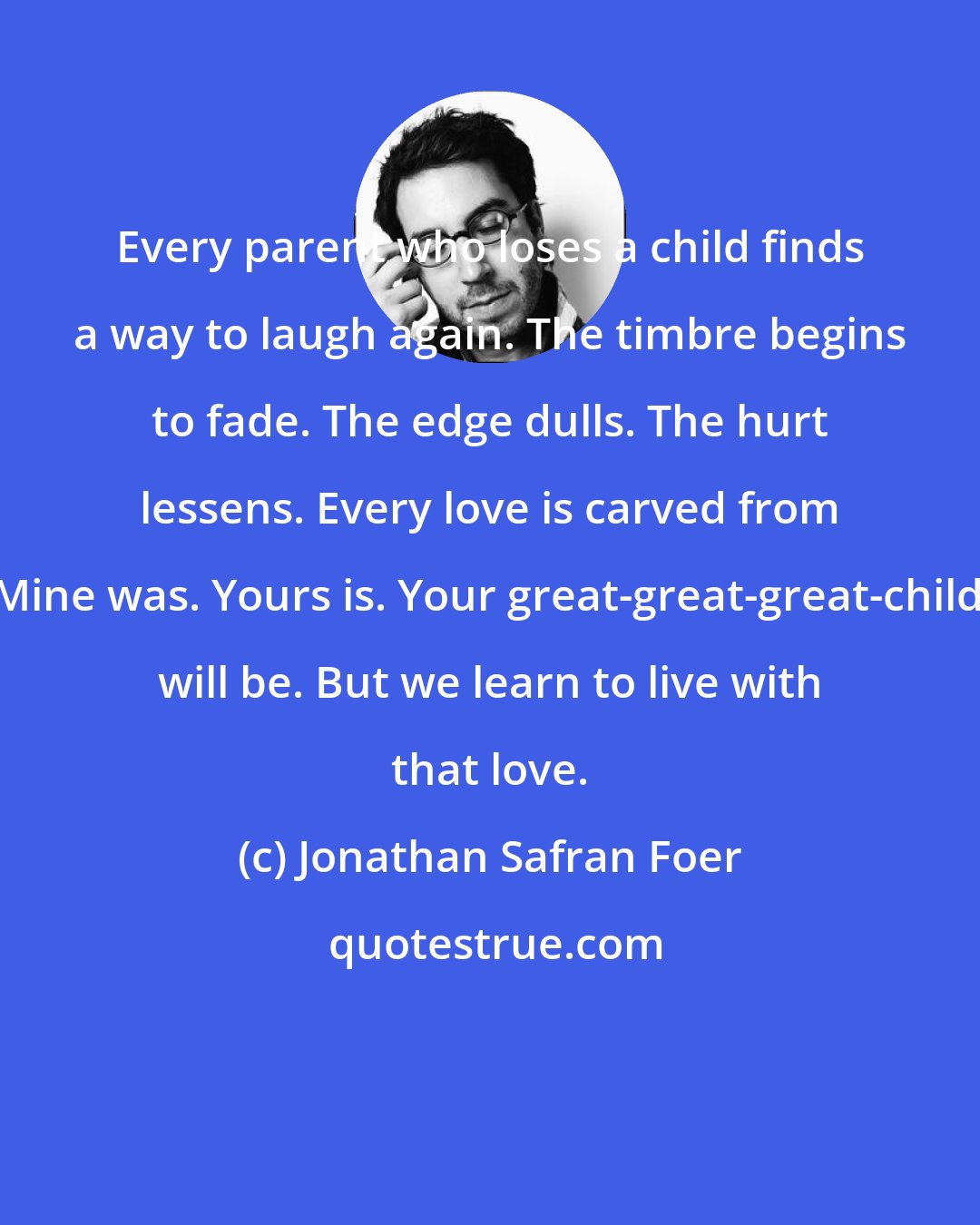 Jonathan Safran Foer: Every parent who loses a child finds a way to laugh again. The timbre begins to fade. The edge dulls. The hurt lessens. Every love is carved from loss. Mine was. Yours is. Your great-great-great-children's will be. But we learn to live with that love.