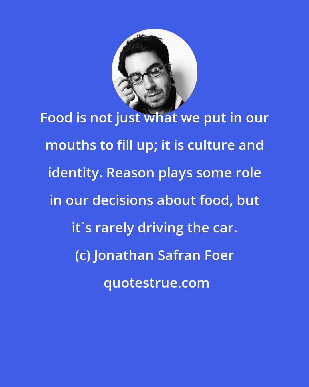 Jonathan Safran Foer: Food is not just what we put in our mouths to fill up; it is culture and identity. Reason plays some role in our decisions about food, but it's rarely driving the car.