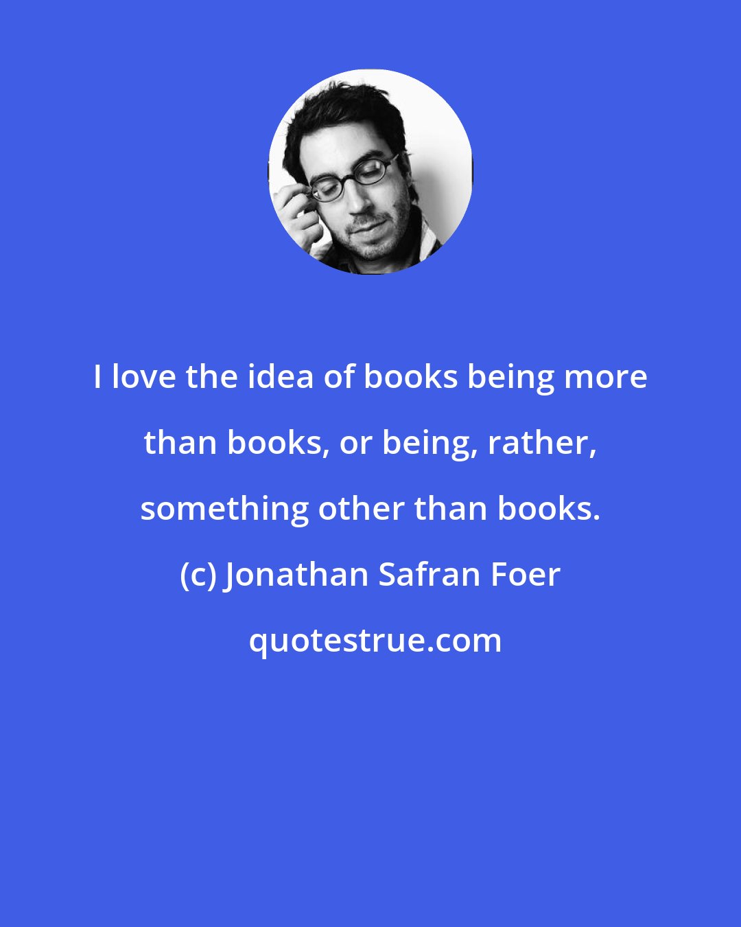 Jonathan Safran Foer: I love the idea of books being more than books, or being, rather, something other than books.