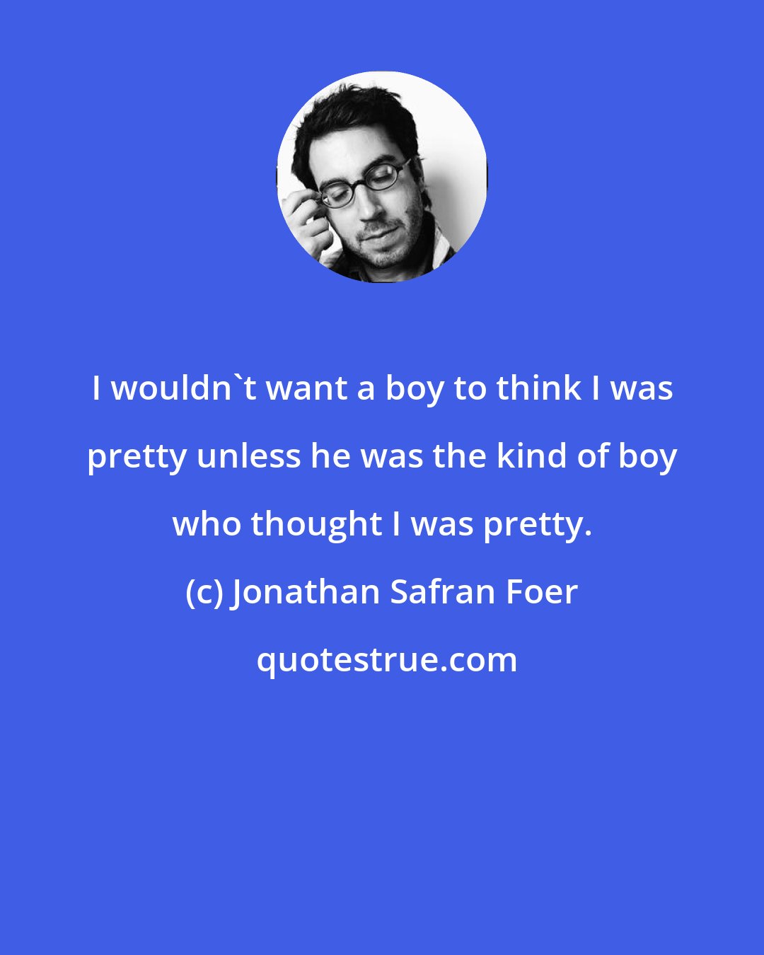 Jonathan Safran Foer: I wouldn't want a boy to think I was pretty unless he was the kind of boy who thought I was pretty.