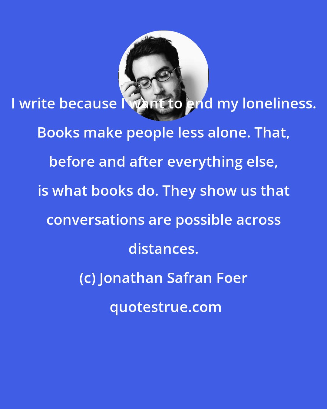 Jonathan Safran Foer: I write because I want to end my loneliness. Books make people less alone. That, before and after everything else, is what books do. They show us that conversations are possible across distances.