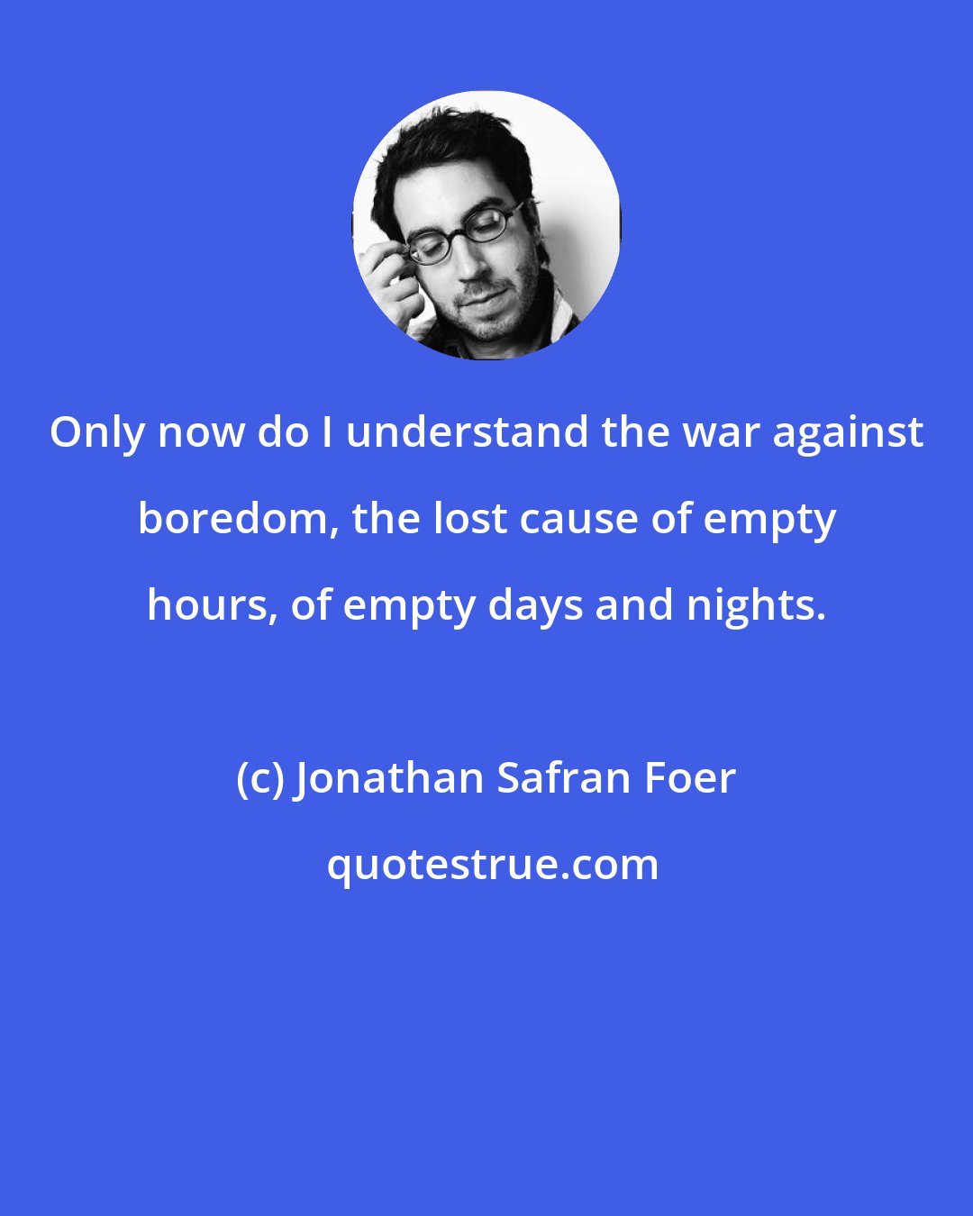 Jonathan Safran Foer: Only now do I understand the war against boredom, the lost cause of empty hours, of empty days and nights.