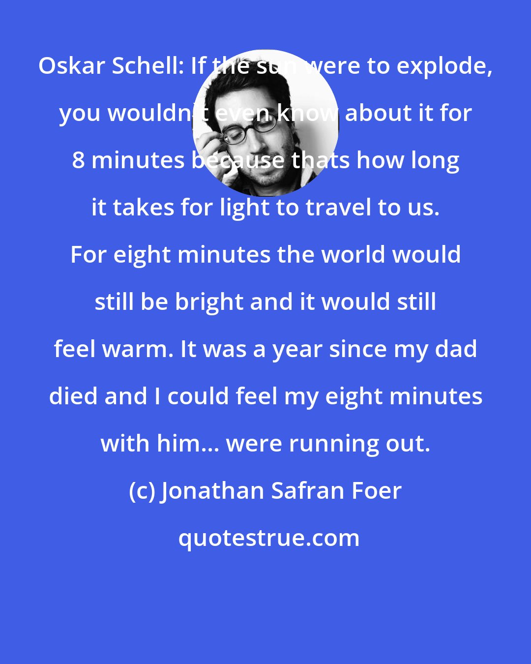 Jonathan Safran Foer: Oskar Schell: If the sun were to explode, you wouldn't even know about it for 8 minutes because thats how long it takes for light to travel to us. For eight minutes the world would still be bright and it would still feel warm. It was a year since my dad died and I could feel my eight minutes with him... were running out.