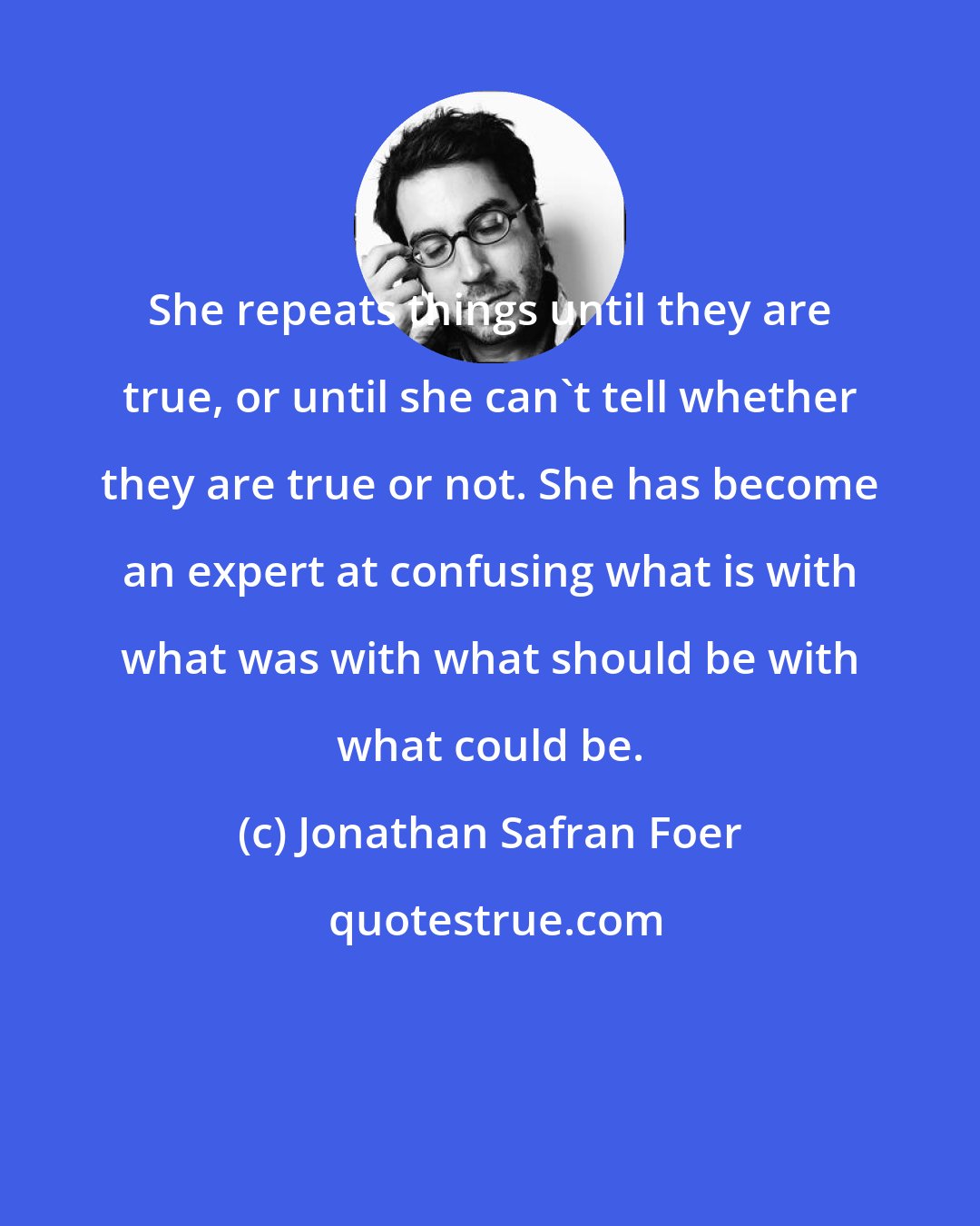 Jonathan Safran Foer: She repeats things until they are true, or until she can't tell whether they are true or not. She has become an expert at confusing what is with what was with what should be with what could be.