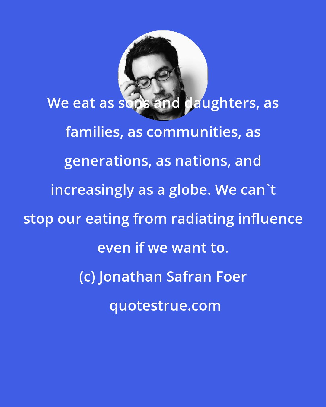 Jonathan Safran Foer: We eat as sons and daughters, as families, as communities, as generations, as nations, and increasingly as a globe. We can't stop our eating from radiating influence even if we want to.