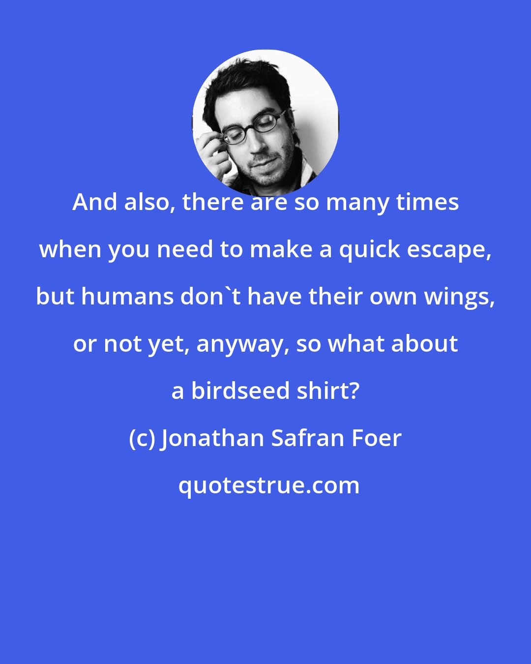 Jonathan Safran Foer: And also, there are so many times when you need to make a quick escape, but humans don't have their own wings, or not yet, anyway, so what about a birdseed shirt?