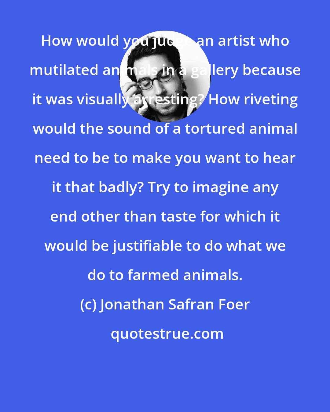 Jonathan Safran Foer: How would you judge an artist who mutilated animals in a gallery because it was visually arresting? How riveting would the sound of a tortured animal need to be to make you want to hear it that badly? Try to imagine any end other than taste for which it would be justifiable to do what we do to farmed animals.