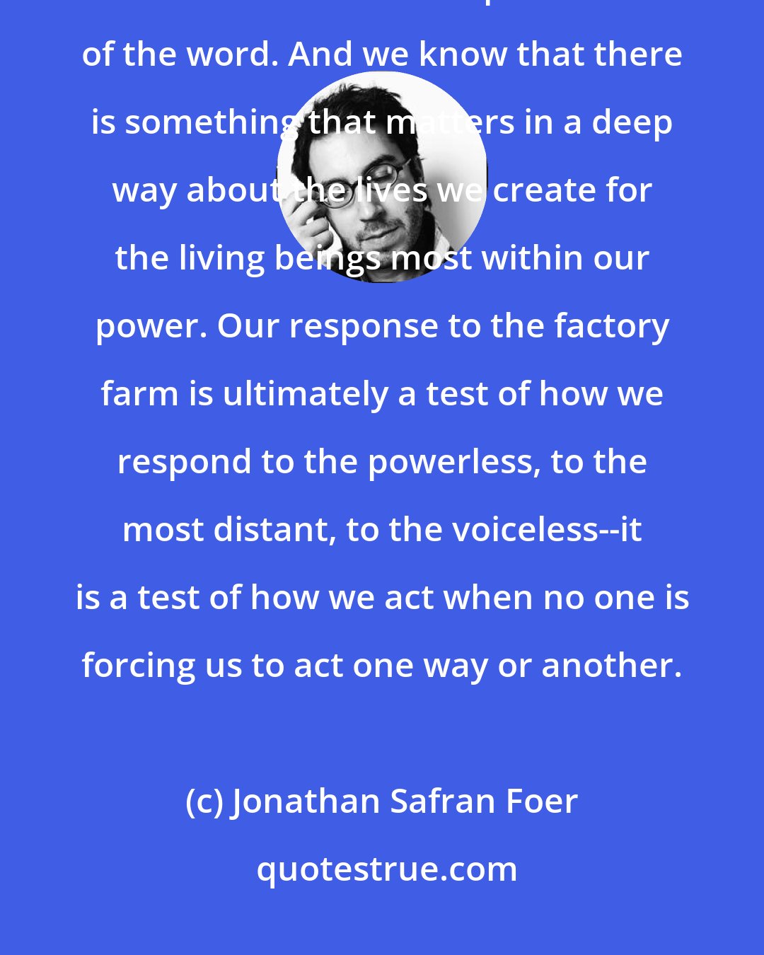 Jonathan Safran Foer: However much we obfuscate or ignore it, we know that the factory farm is inhumane in the deepest sense of the word. And we know that there is something that matters in a deep way about the lives we create for the living beings most within our power. Our response to the factory farm is ultimately a test of how we respond to the powerless, to the most distant, to the voiceless--it is a test of how we act when no one is forcing us to act one way or another.