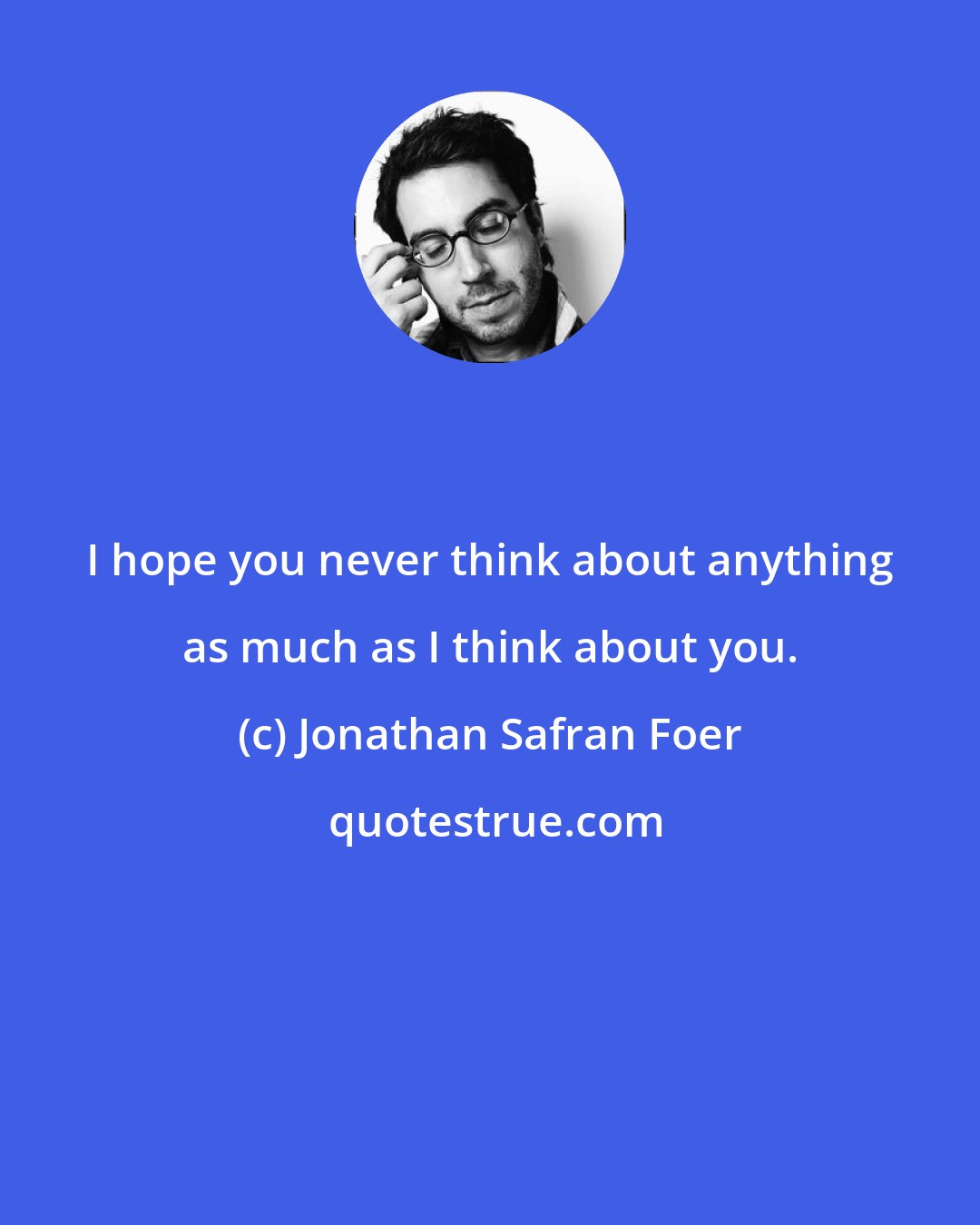 Jonathan Safran Foer: I hope you never think about anything as much as I think about you.