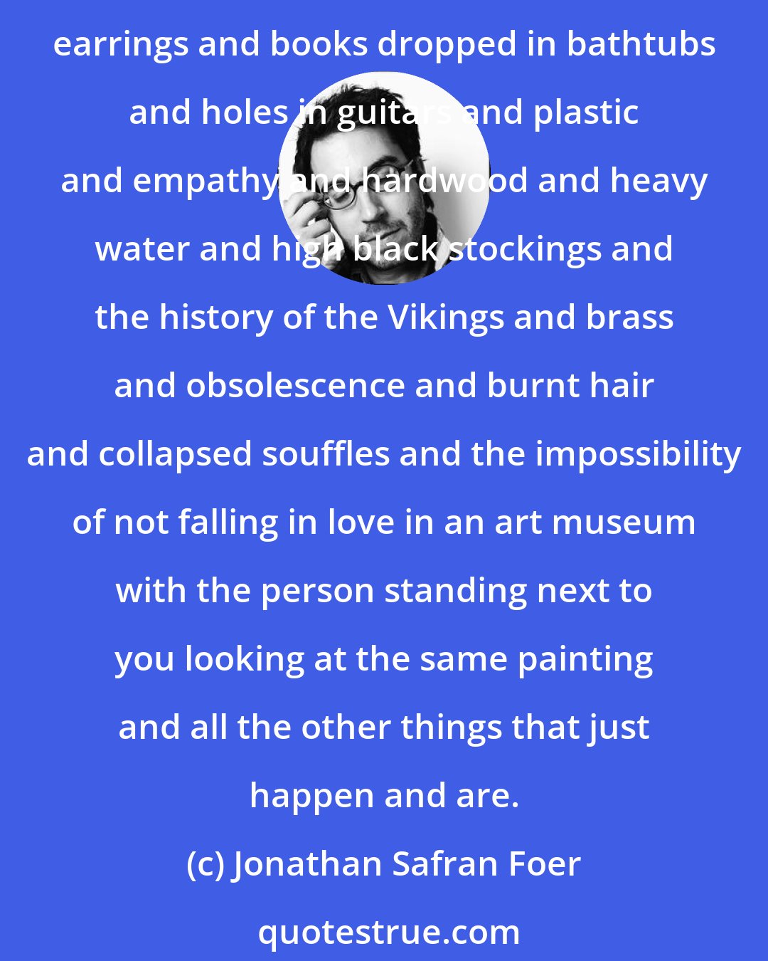 Jonathan Safran Foer: Some make their worlds without knowing it. Their universes are just sesame seeds and three-day weekends and dial tones and skinned knees and physics and driftwood and emerald earrings and books dropped in bathtubs and holes in guitars and plastic and empathy and hardwood and heavy water and high black stockings and the history of the Vikings and brass and obsolescence and burnt hair and collapsed souffles and the impossibility of not falling in love in an art museum with the person standing next to you looking at the same painting and all the other things that just happen and are.