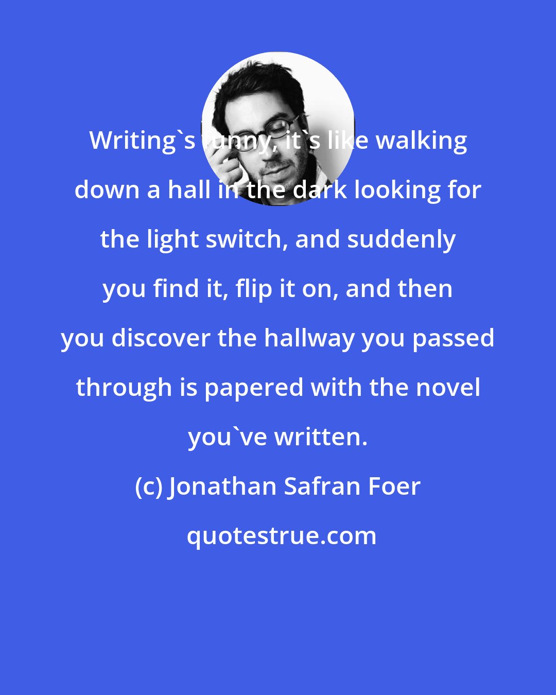 Jonathan Safran Foer: Writing's funny, it's like walking down a hall in the dark looking for the light switch, and suddenly you find it, flip it on, and then you discover the hallway you passed through is papered with the novel you've written.