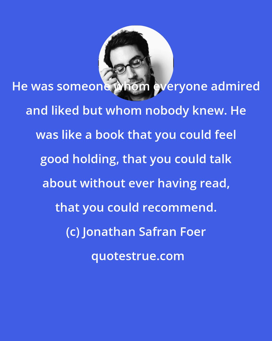 Jonathan Safran Foer: He was someone whom everyone admired and liked but whom nobody knew. He was like a book that you could feel good holding, that you could talk about without ever having read, that you could recommend.