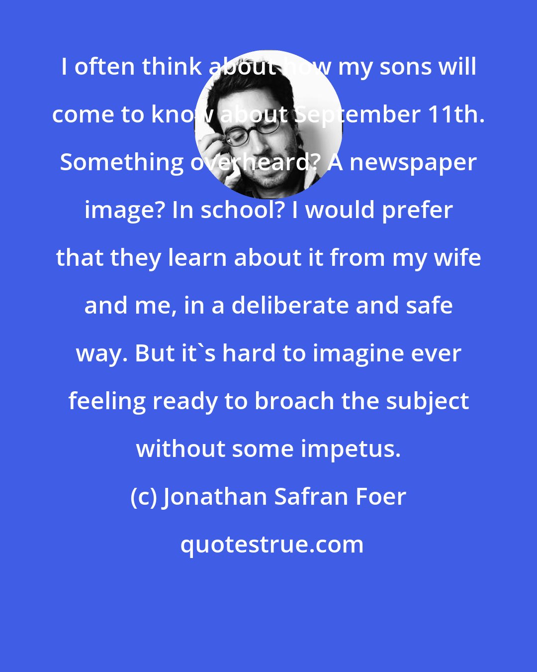 Jonathan Safran Foer: I often think about how my sons will come to know about September 11th. Something overheard? A newspaper image? In school? I would prefer that they learn about it from my wife and me, in a deliberate and safe way. But it's hard to imagine ever feeling ready to broach the subject without some impetus.