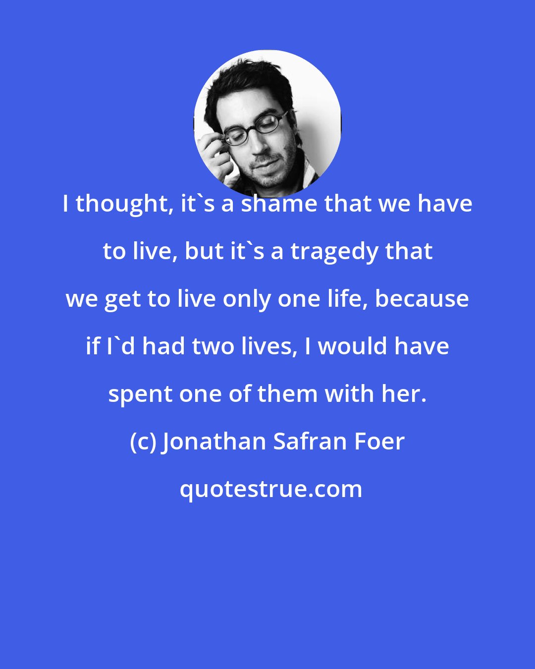 Jonathan Safran Foer: I thought, it's a shame that we have to live, but it's a tragedy that we get to live only one life, because if I'd had two lives, I would have spent one of them with her.